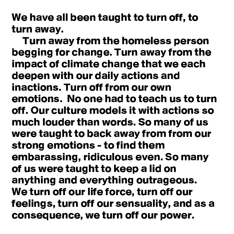 We have all been taught to turn off, to turn away.
     Turn away from the homeless person begging for change. Turn away from the impact of climate change that we each deepen with our daily actions and inactions. Turn off from our own emotions.  No one had to teach us to turn off. Our culture models it with actions so much louder than words. So many of us were taught to back away from from our strong emotions - to find them embarassing, ridiculous even. So many of us were taught to keep a lid on anything and everything outrageous. 
We turn off our life force, turn off our feelings, turn off our sensuality, and as a consequence, we turn off our power.