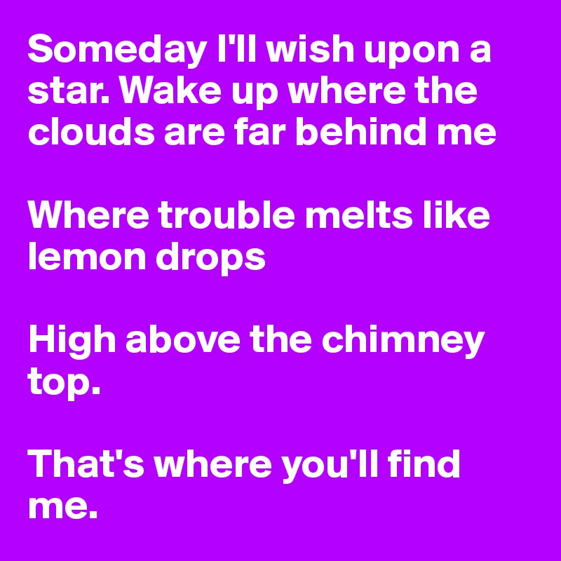 Someday I'll wish upon a star. Wake up where the clouds are far behind me

Where trouble melts like lemon drops

High above the chimney top.

That's where you'll find me. 