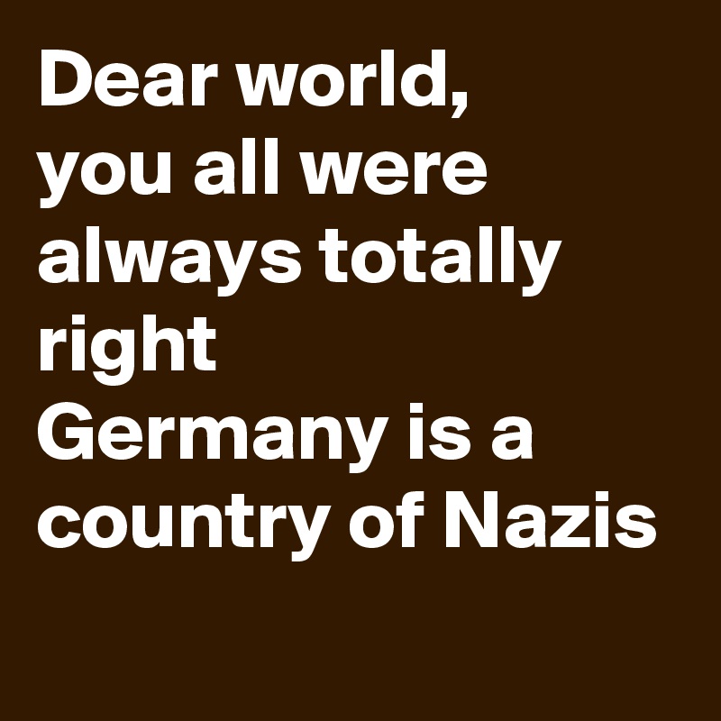 Dear world,
you all were always totally right
Germany is a country of Nazis
