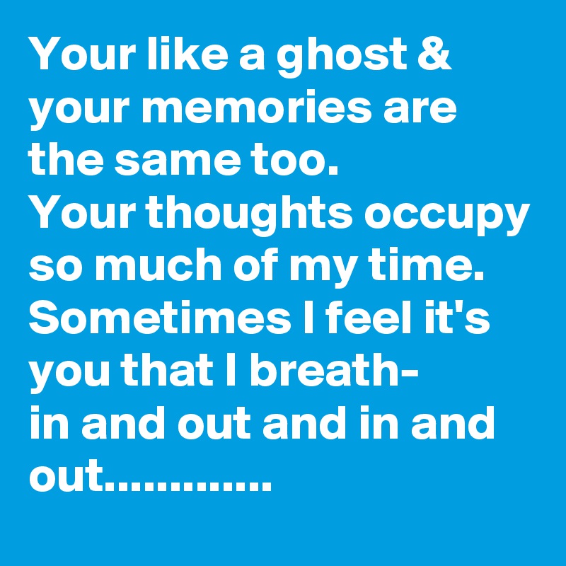 Your like a ghost & your memories are the same too.
Your thoughts occupy so much of my time.
Sometimes I feel it's you that I breath-
in and out and in and out.............
