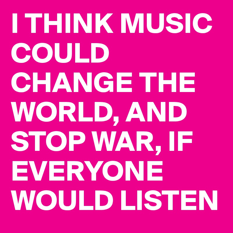 I THINK MUSIC COULD CHANGE THE WORLD, AND STOP WAR, IF EVERYONE WOULD LISTEN