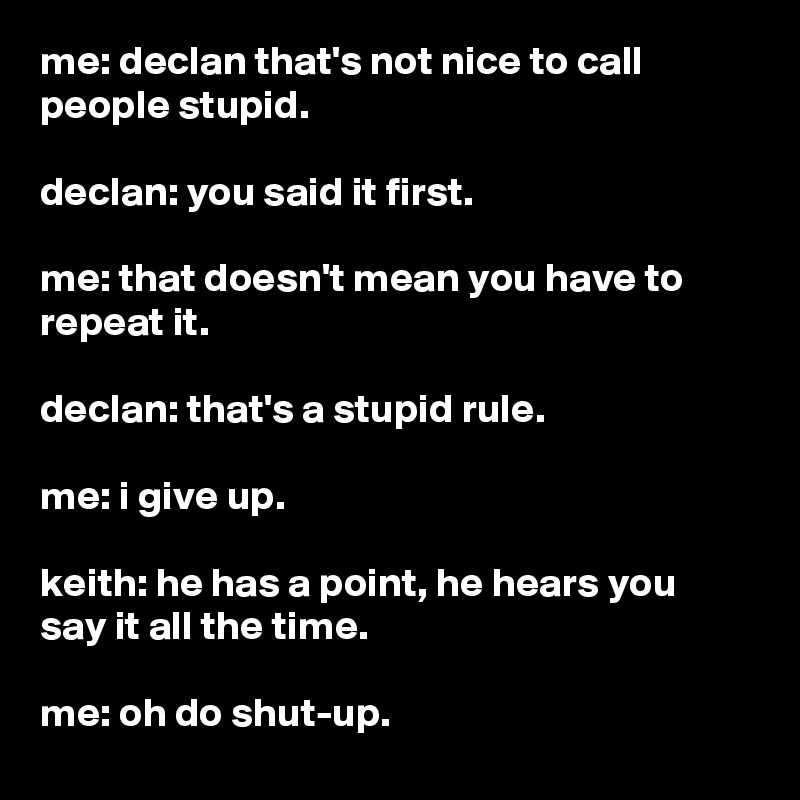 me: declan that's not nice to call people stupid.

declan: you said it first.

me: that doesn't mean you have to repeat it.

declan: that's a stupid rule.

me: i give up.

keith: he has a point, he hears you say it all the time.

me: oh do shut-up.