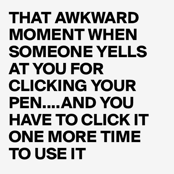 THAT AWKWARD MOMENT WHEN SOMEONE YELLS AT YOU FOR CLICKING YOUR PEN....AND YOU HAVE TO CLICK IT ONE MORE TIME TO USE IT 