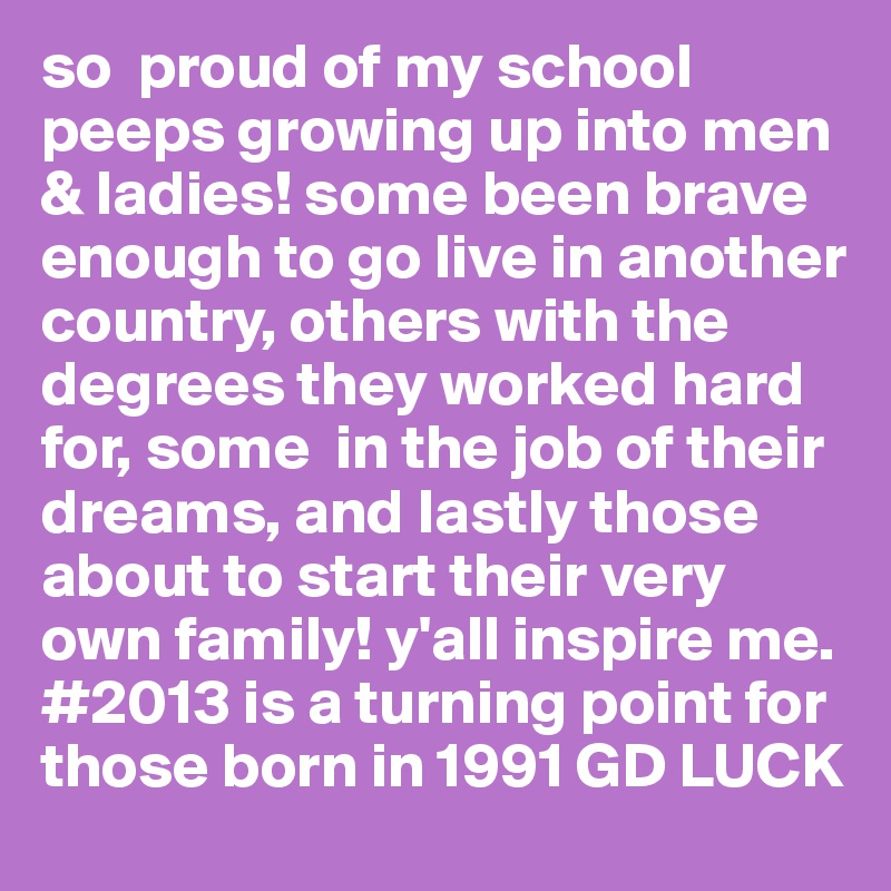 so  proud of my school peeps growing up into men & ladies! some been brave enough to go live in another country, others with the degrees they worked hard for, some  in the job of their dreams, and lastly those about to start their very own family! y'all inspire me. #2013 is a turning point for those born in 1991 GD LUCK