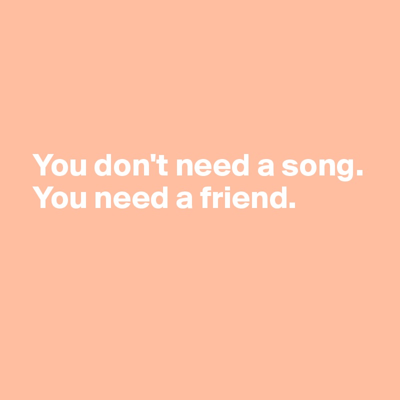 



  You don't need a song. 
  You need a friend.




