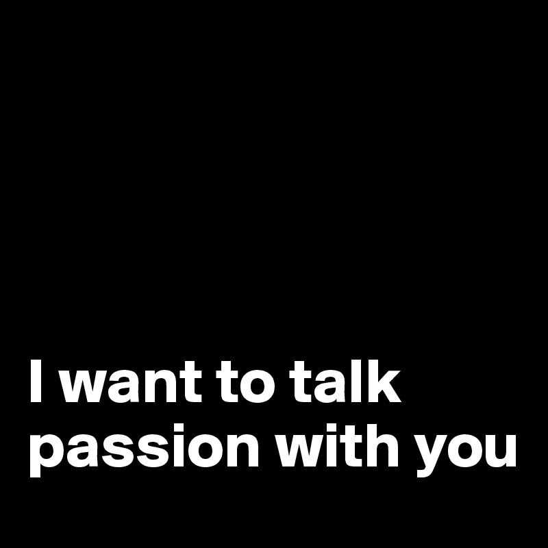 




I want to talk passion with you