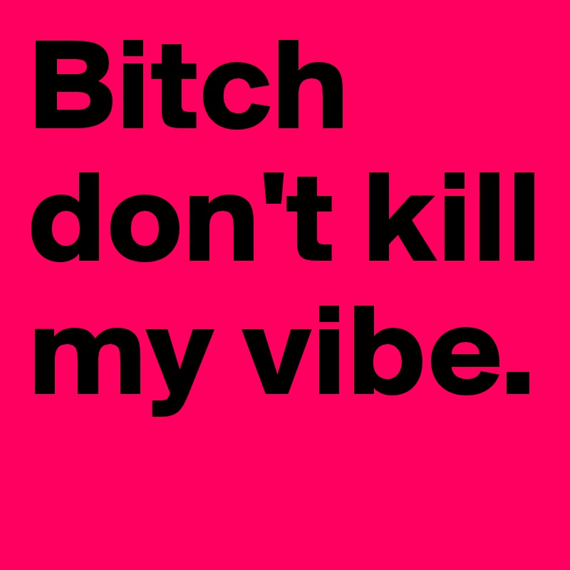 Bitch don't kill my vibe.