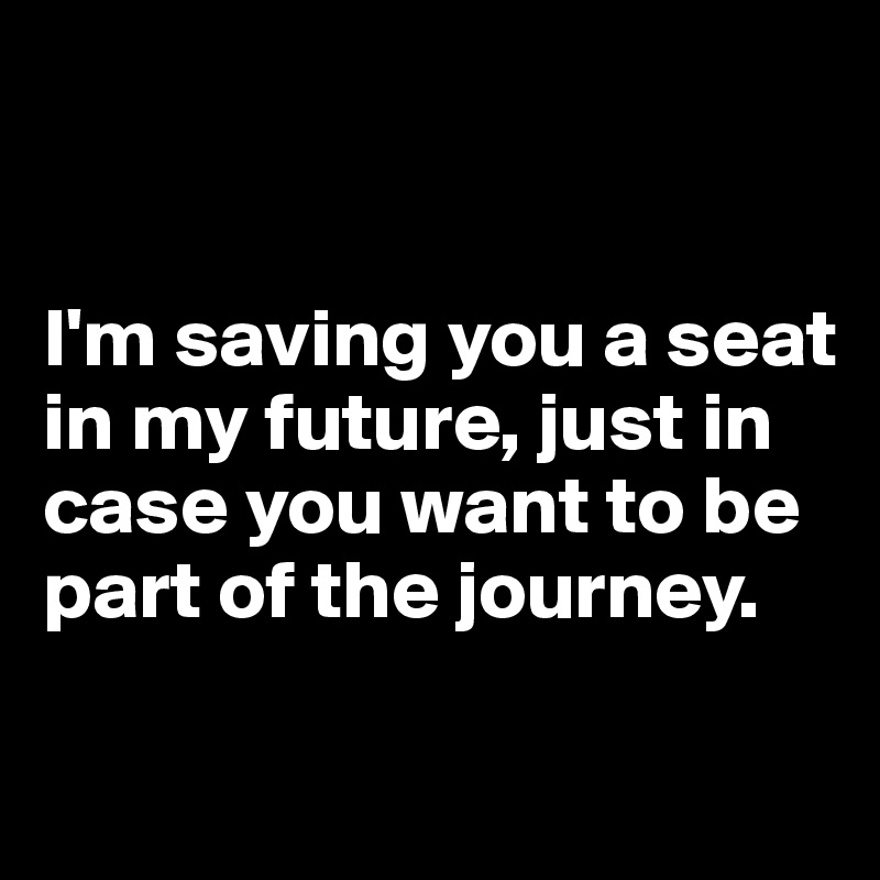


I'm saving you a seat in my future, just in case you want to be part of the journey.

