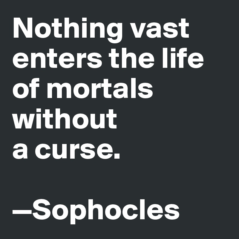 Nothing vast enters the life of mortals without 
a curse. 

—Sophocles 