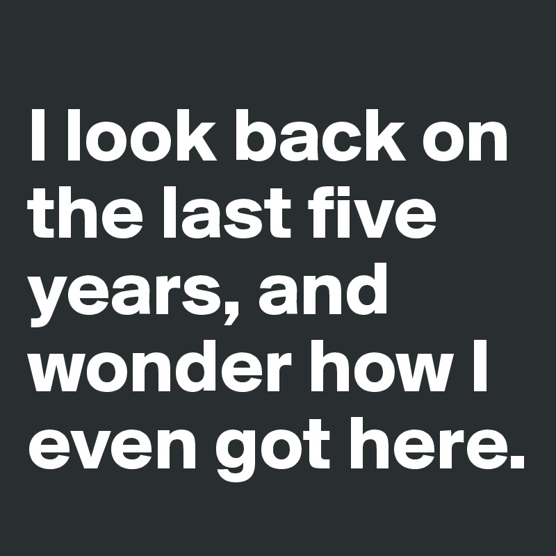 
I look back on 
the last five 
years, and 
wonder how I 
even got here. 