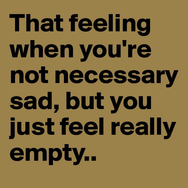 That feeling when you're not necessary sad, but you just feel really empty..
