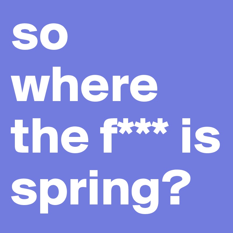 so where the f*** is spring?