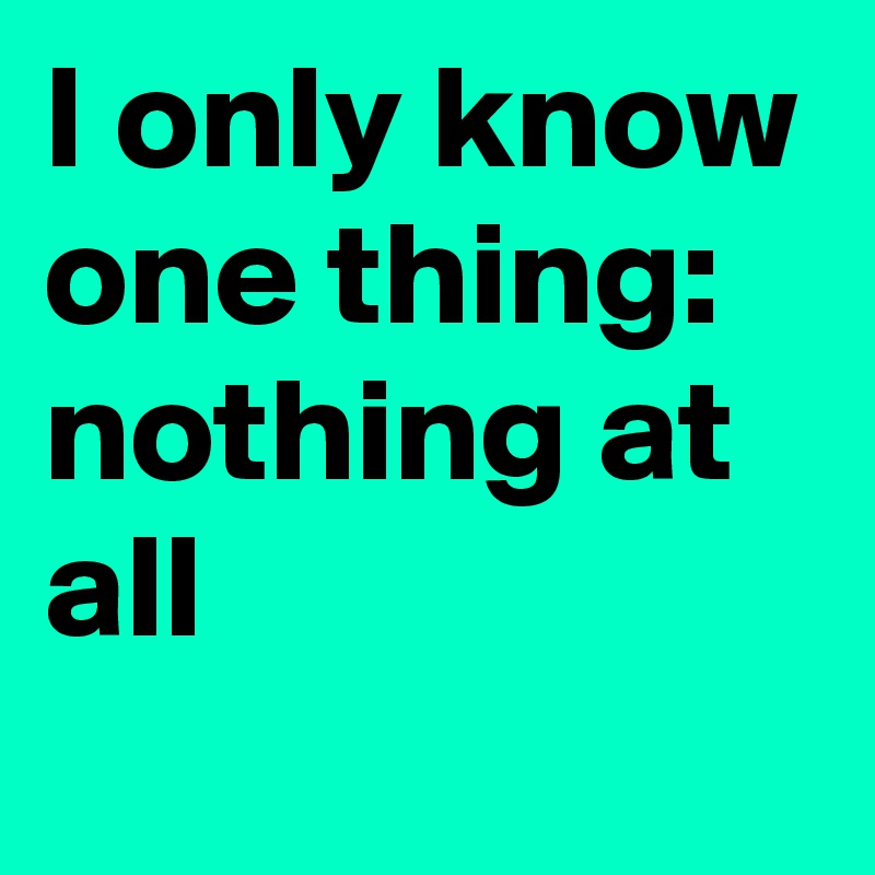 I only know one thing: nothing at all