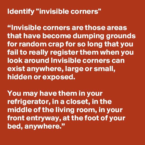 Identify "invisible corners"

“Invisible corners are those areas that have become dumping grounds for random crap for so long that you fail to really register them when you look around Invisible corners can exist anywhere, large or small, hidden or exposed.

You may have them in your refrigerator, in a closet, in the middle of the living room, in your front entryway, at the foot of your bed, anywhere.”