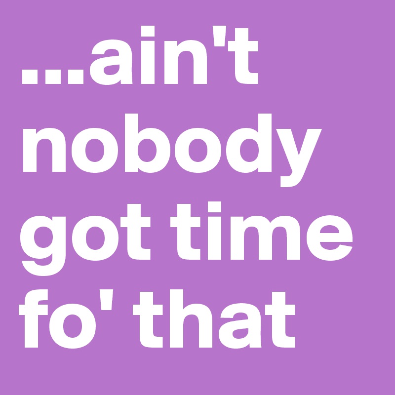 ...ain't nobody got time fo' that