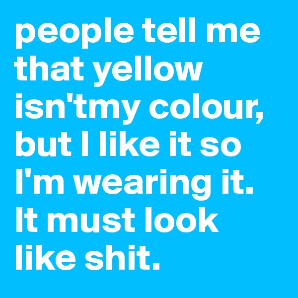 people tell me that yellow isn'tmy colour, but I like it so I'm wearing it. It must look like shit.