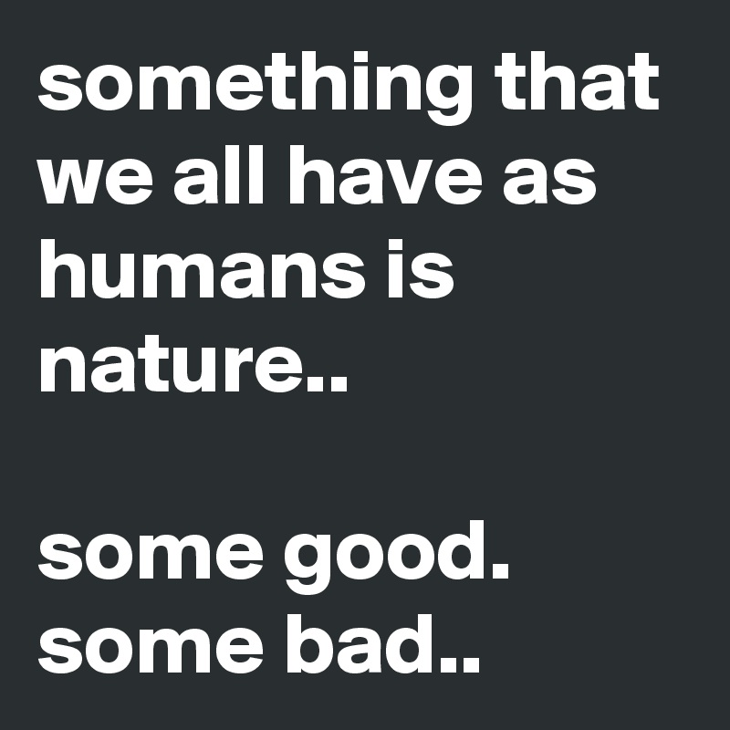 something that we all have as humans is nature..

some good. some bad..