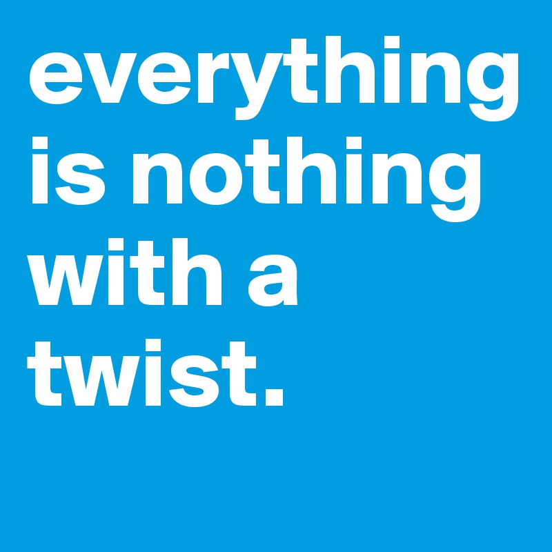 everything is nothing with a twist.