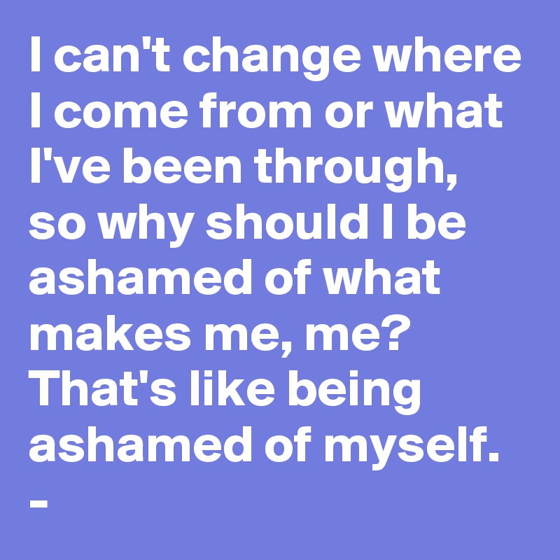 I can't change where I come from or what I've been through, so why should I be ashamed of what makes me, me? That's like being ashamed of myself. -
