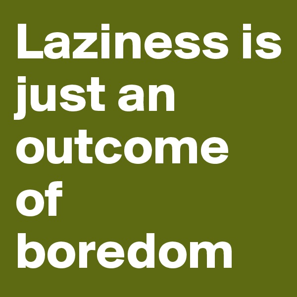 Laziness is just an outcome of boredom