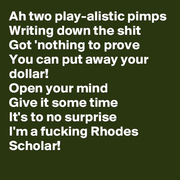 Ah two play-alistic pimps
Writing down the shit
Got 'nothing to prove
You can put away your dollar!
Open your mind
Give it some time
It's to no surprise
I'm a fucking Rhodes Scholar!