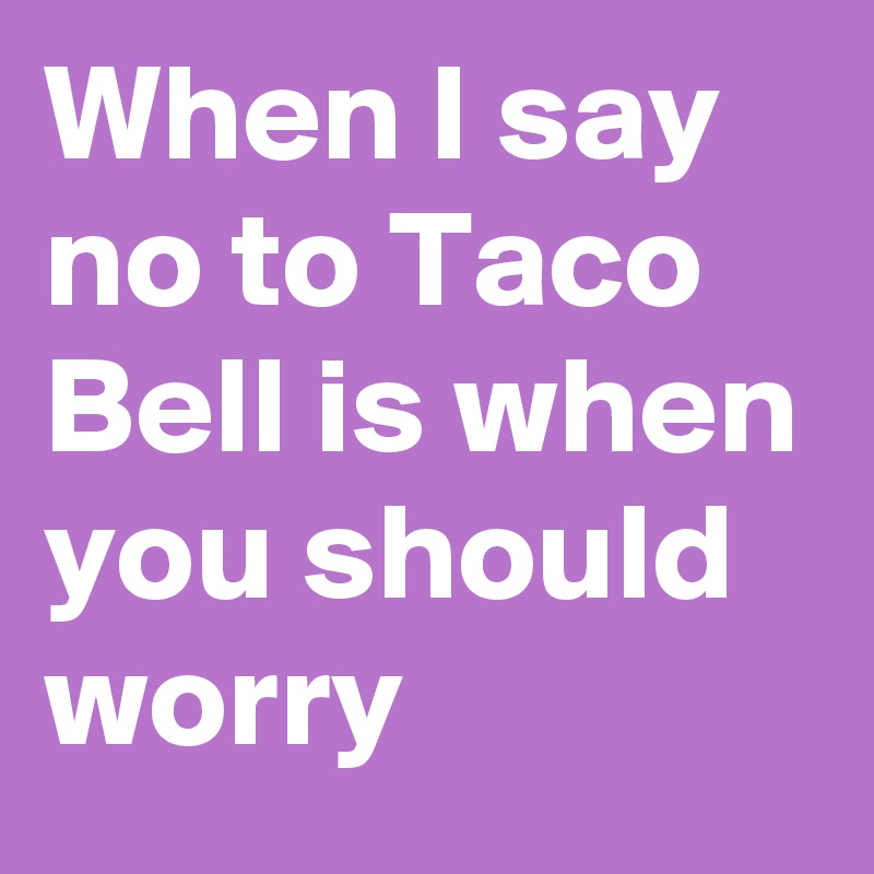 When I say no to Taco Bell is when you should worry