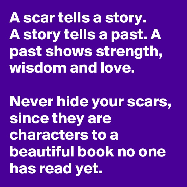 A scar tells a story.
A story tells a past. A past shows strength, wisdom and love.

Never hide your scars, since they are characters to a beautiful book no one has read yet.