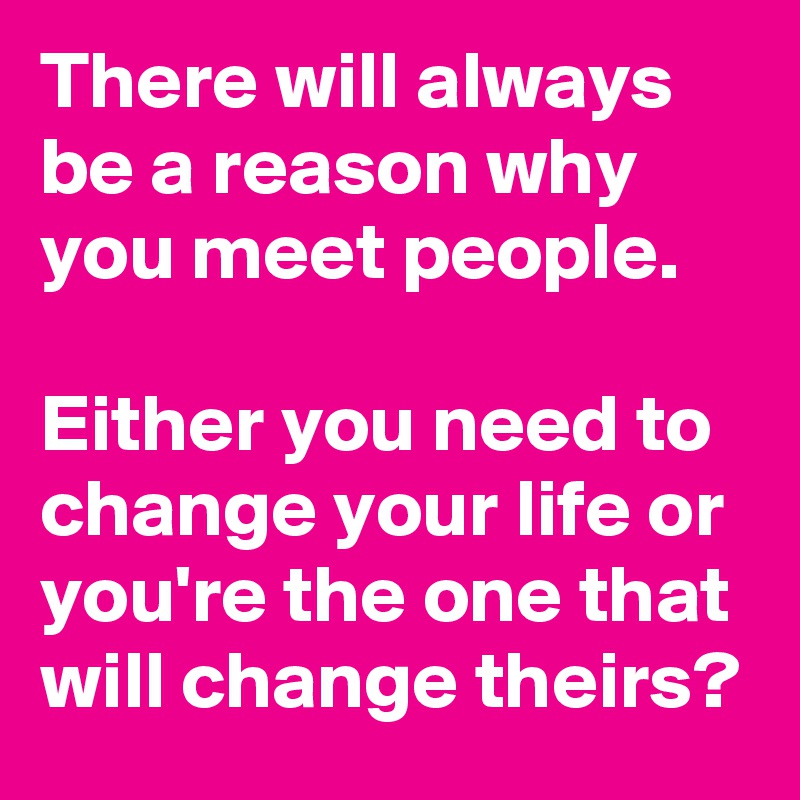 There will always be a reason why you meet people. 
 
Either you need to change your life or you're the one that will change theirs?