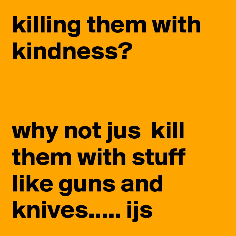 killing them with kindness? 


why not jus  kill them with stuff like guns and knives..... ijs
