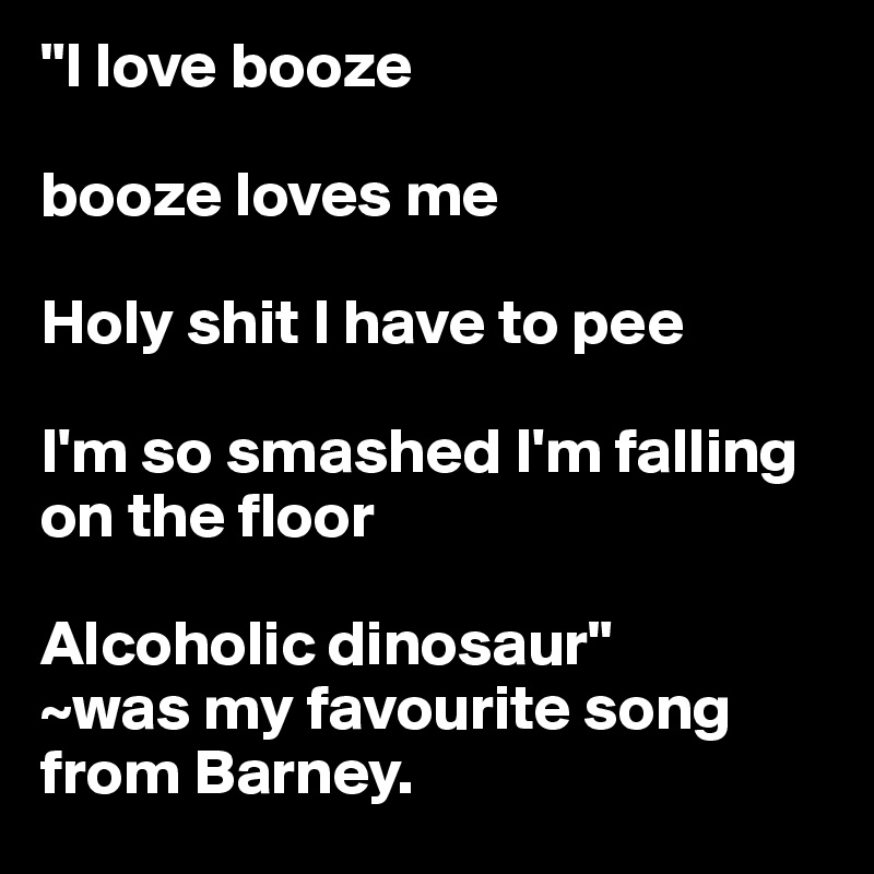 "I love booze

booze loves me

Holy shit I have to pee

I'm so smashed I'm falling on the floor

Alcoholic dinosaur"
~was my favourite song from Barney.