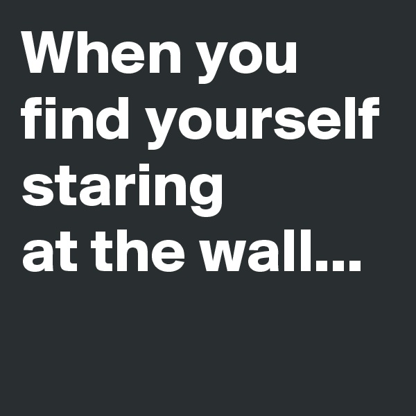 When you find yourself staring 
at the wall...
