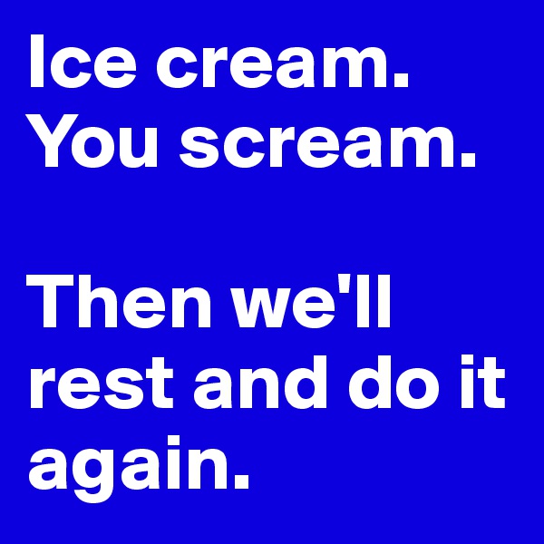 Ice cream.
You scream.

Then we'll rest and do it again. 