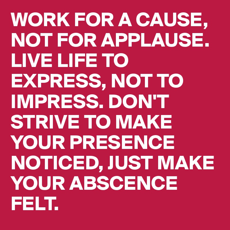 WORK FOR A CAUSE, NOT FOR APPLAUSE. LIVE LIFE TO EXPRESS, NOT TO IMPRESS. DON'T STRIVE TO MAKE YOUR PRESENCE NOTICED, JUST MAKE YOUR ABSCENCE FELT.
