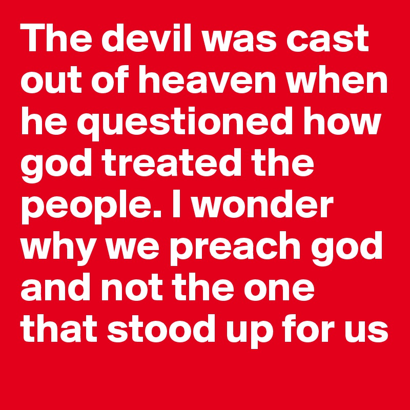 The devil was cast out of heaven when he questioned how god treated the people. I wonder why we preach god and not the one that stood up for us
