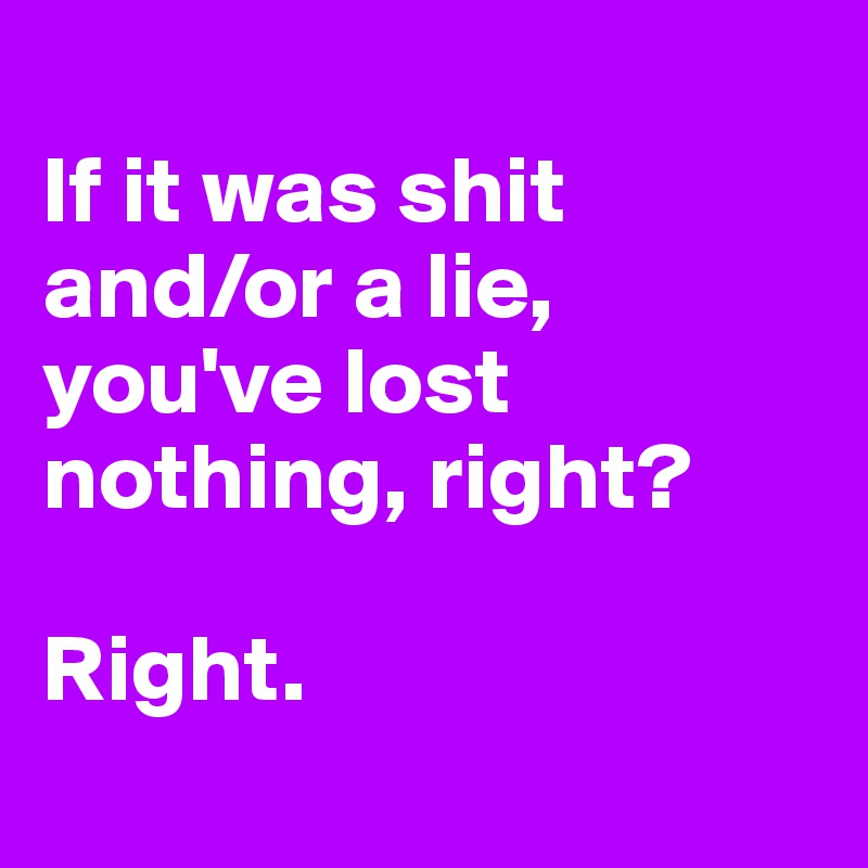
If it was shit 
and/or a lie, you've lost nothing, right?

Right.
