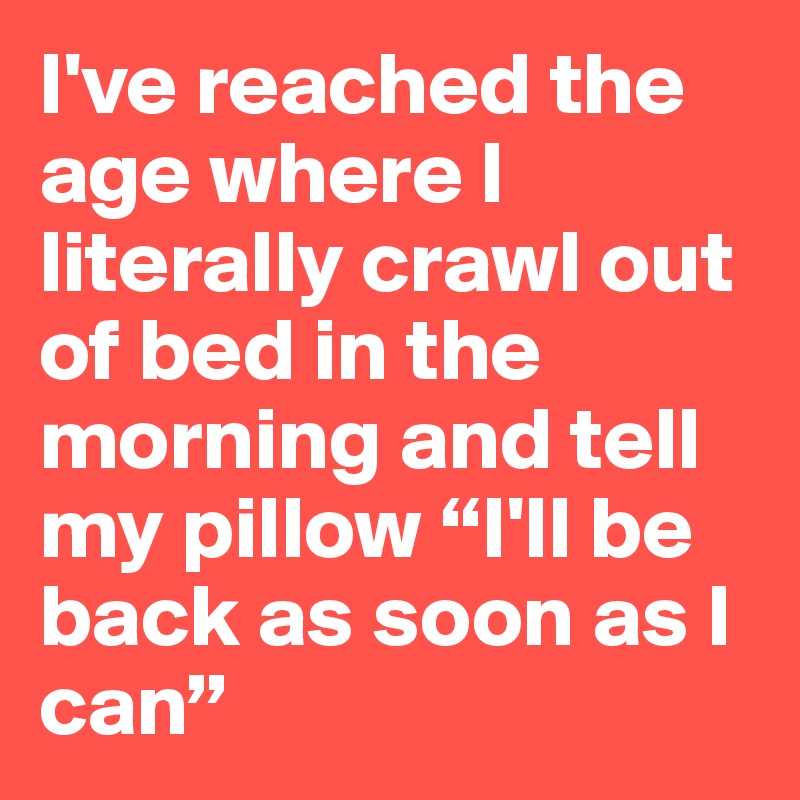 I've reached the age where I literally crawl out of bed in the morning and tell my pillow “I'll be back as soon as I can”