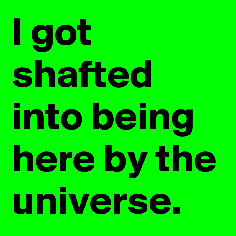 I got shafted into being here by the universe.