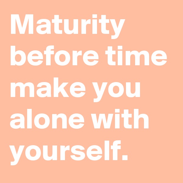 Maturity before time make you alone with yourself.