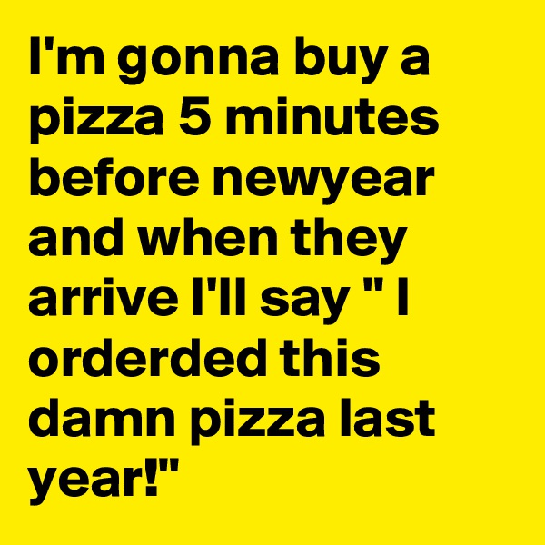 I'm gonna buy a pizza 5 minutes before newyear and when they arrive I'll say " I orderded this damn pizza last year!"