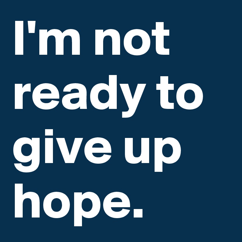 I'm not ready to give up hope.