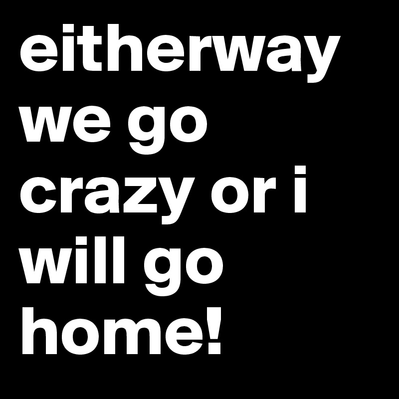 eitherway we go crazy or i will go home!