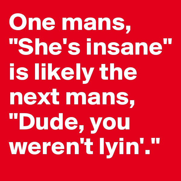 One mans, "She's insane" is likely the next mans, "Dude, you weren't lyin'."