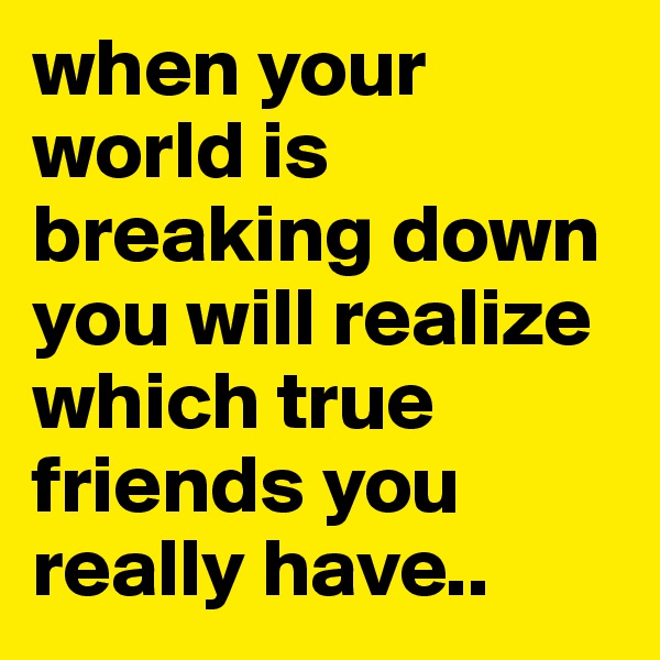 when your world is breaking down you will realize which true friends you really have..