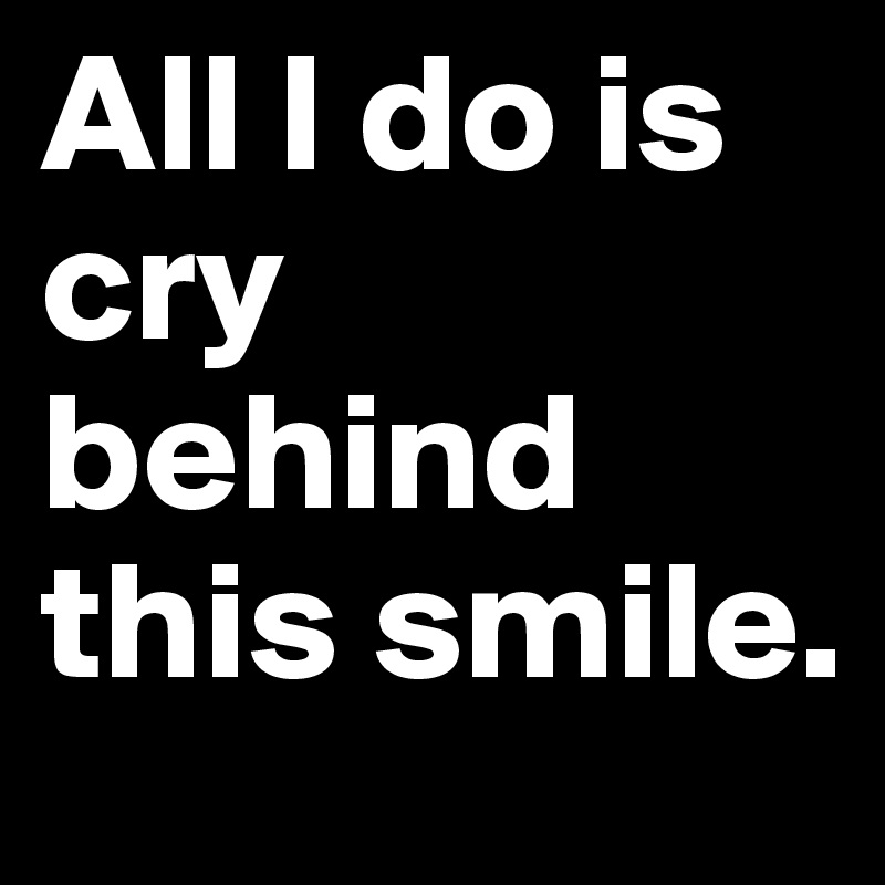 All I do is cry behind this smile.