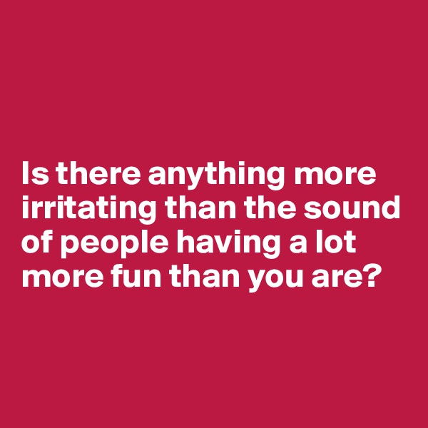 



Is there anything more irritating than the sound of people having a lot more fun than you are?


