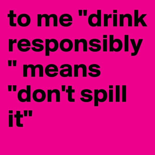 to me "drink responsibly" means "don't spill it" 