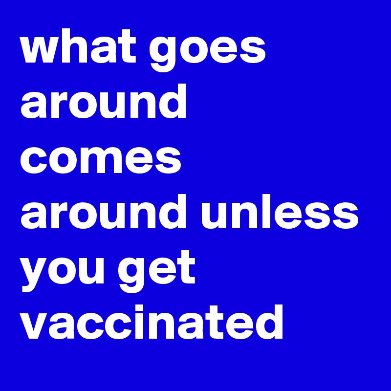what goes around comes around unless you get vaccinated 