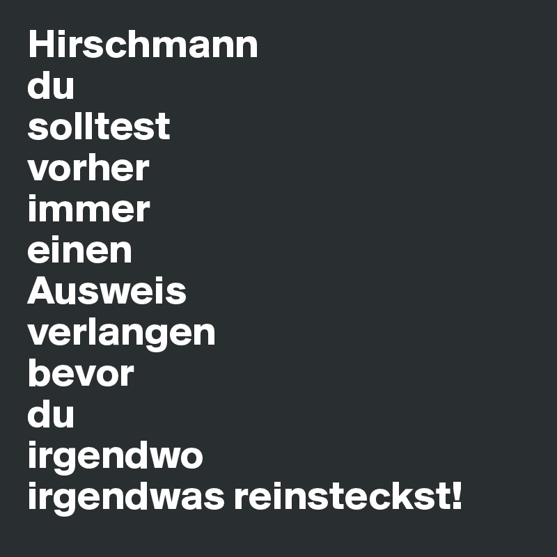 Hirschmann 
du 
solltest 
vorher
immer 
einen 
Ausweis 
verlangen
bevor 
du 
irgendwo 
irgendwas reinsteckst! 