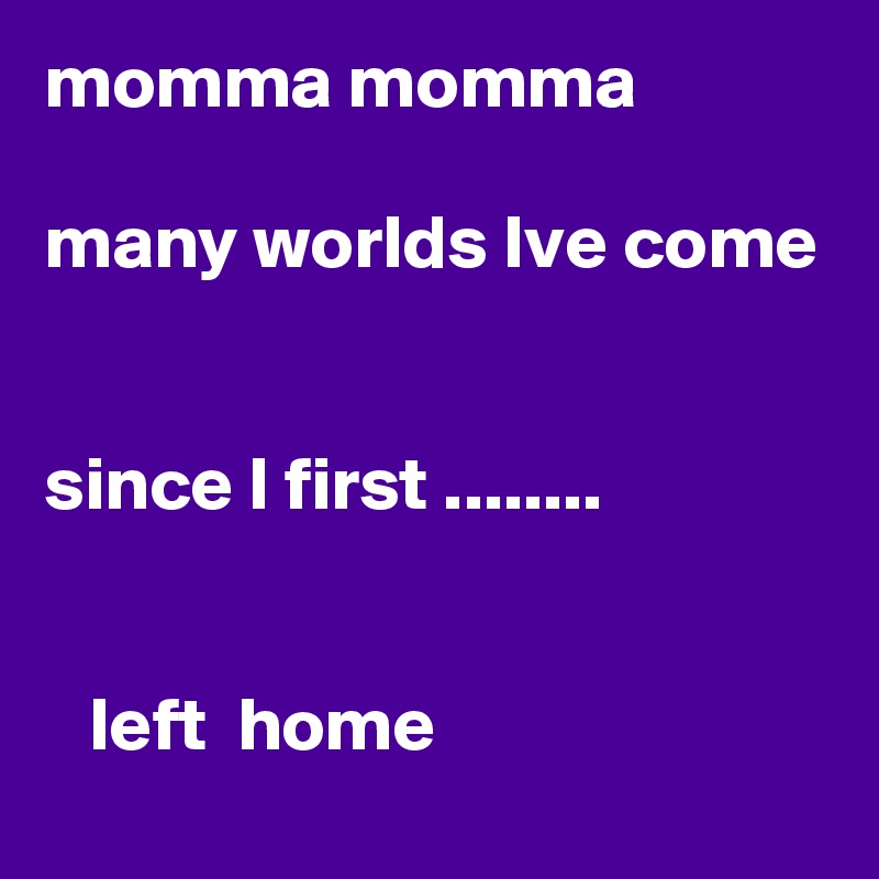 momma momma

many worlds Ive come


since I first ........


   left  home