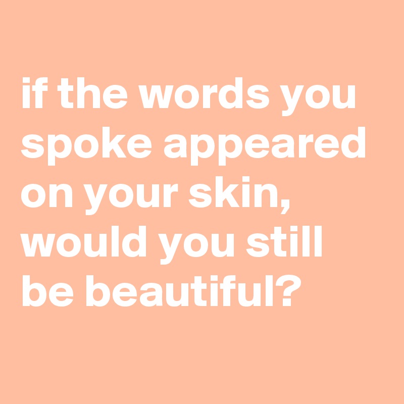 
if the words you spoke appeared on your skin, 
would you still be beautiful?
